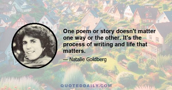 One poem or story doesn't matter one way or the other. It's the process of writing and life that matters.