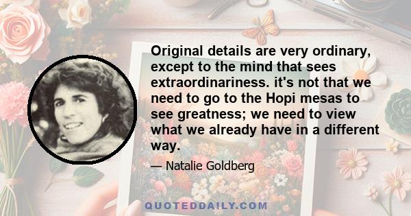 Original details are very ordinary, except to the mind that sees extraordinariness. it's not that we need to go to the Hopi mesas to see greatness; we need to view what we already have in a different way.