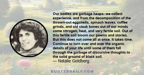 Our bodies are garbage heaps: we collect experience, and from the decomposition of the thrown-out eggshells, spinach leaves, coffee grinds, and old steak bones out of our minds come nitrogen, heat, and very fertile