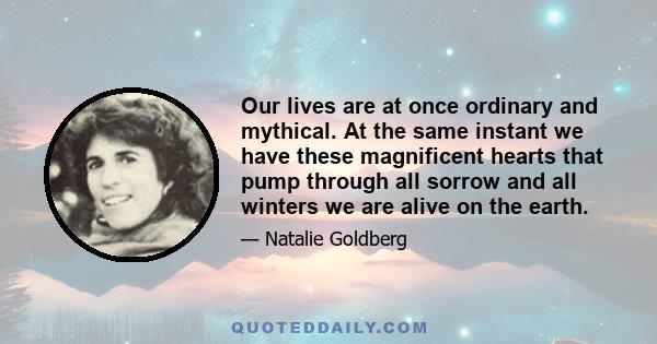 Our lives are at once ordinary and mythical. At the same instant we have these magnificent hearts that pump through all sorrow and all winters we are alive on the earth.