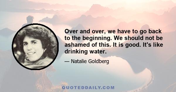 Over and over, we have to go back to the beginning. We should not be ashamed of this. It is good. It's like drinking water.