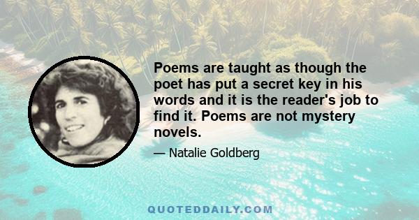 Poems are taught as though the poet has put a secret key in his words and it is the reader's job to find it. Poems are not mystery novels.