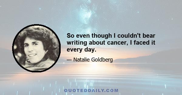 So even though I couldn't bear writing about cancer, I faced it every day.