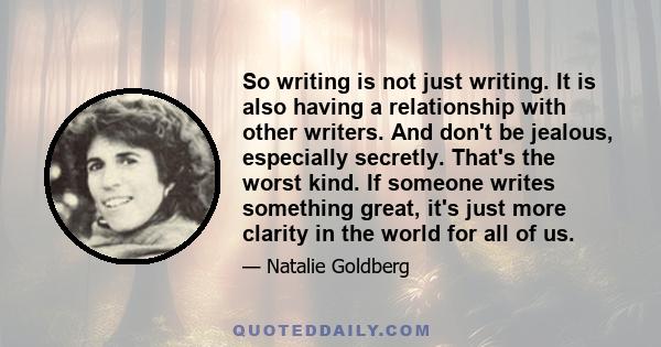 So writing is not just writing. It is also having a relationship with other writers. And don't be jealous, especially secretly. That's the worst kind. If someone writes something great, it's just more clarity in the