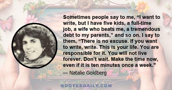 Sometimes people say to me, “I want to write, but I have five kids, a full-time job, a wife who beats me, a tremendous debt to my parents,” and so on. I say to them, “There is no excuse. If you want to write, write.