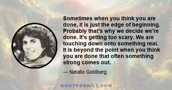 Sometimes when you think you are done, it is just the edge of beginning. Probably that's why we decide we're done. It's getting too scary. We are touching down onto something real. It is beyond the point when you think