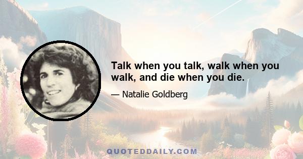 Talk when you talk, walk when you walk, and die when you die.