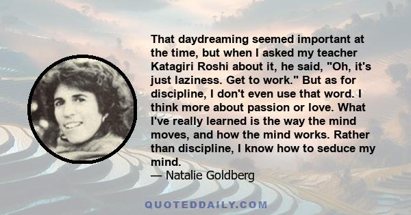 That daydreaming seemed important at the time, but when I asked my teacher Katagiri Roshi about it, he said, Oh, it's just laziness. Get to work. But as for discipline, I don't even use that word. I think more about