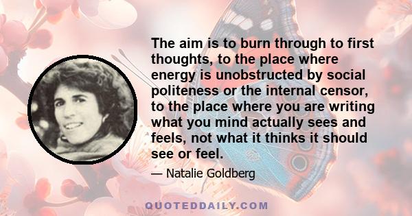 The aim is to burn through to first thoughts, to the place where energy is unobstructed by social politeness or the internal censor, to the place where you are writing what you mind actually sees and feels, not what it