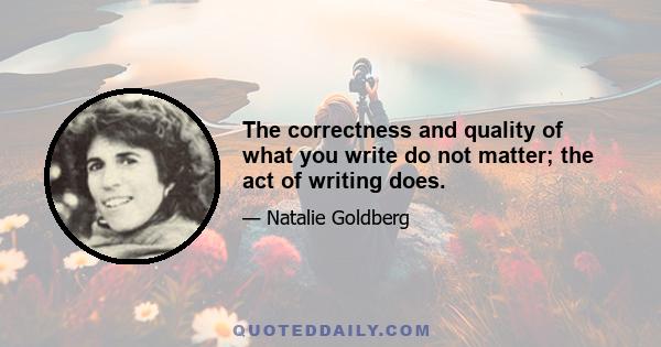 The correctness and quality of what you write do not matter; the act of writing does.