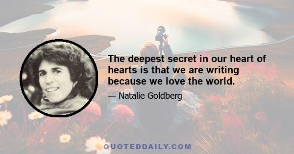 The deepest secret in our heart of hearts is that we are writing because we love the world.