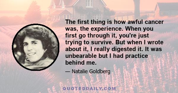 The first thing is how awful cancer was, the experience. When you first go through it, you're just trying to survive. But when I wrote about it, I really digested it. It was unbearable but I had practice behind me.