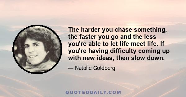 The harder you chase something, the faster you go and the less you're able to let life meet life. If you're having difficulty coming up with new ideas, then slow down.