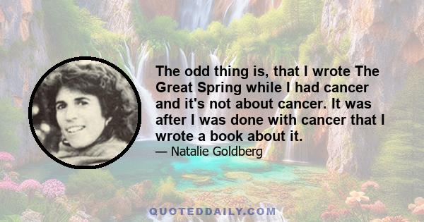 The odd thing is, that I wrote The Great Spring while I had cancer and it's not about cancer. It was after I was done with cancer that I wrote a book about it.