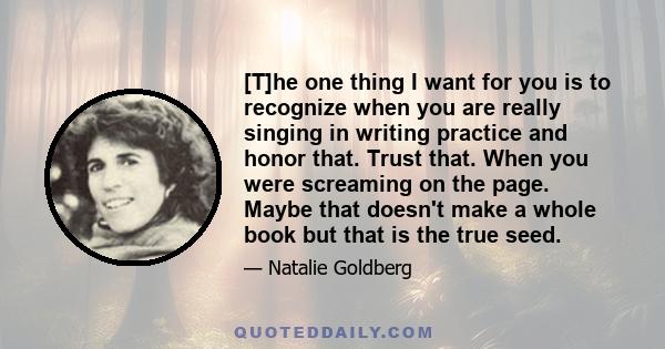 [T]he one thing I want for you is to recognize when you are really singing in writing practice and honor that. Trust that. When you were screaming on the page. Maybe that doesn't make a whole book but that is the true