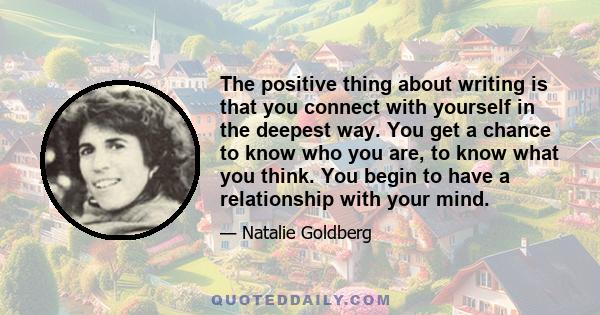 The positive thing about writing is that you connect with yourself in the deepest way. You get a chance to know who you are, to know what you think. You begin to have a relationship with your mind.