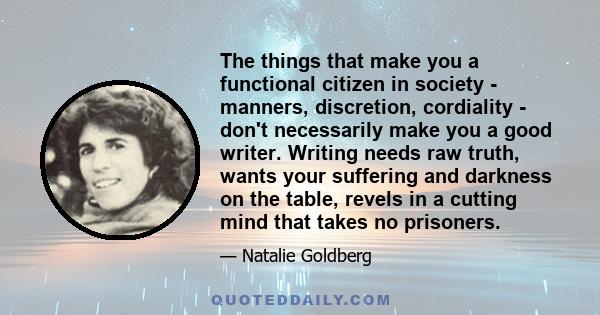 The things that make you a functional citizen in society - manners, discretion, cordiality - don't necessarily make you a good writer. Writing needs raw truth, wants your suffering and darkness on the table, revels in a 