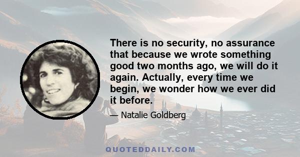 There is no security, no assurance that because we wrote something good two months ago, we will do it again. Actually, every time we begin, we wonder how we ever did it before.