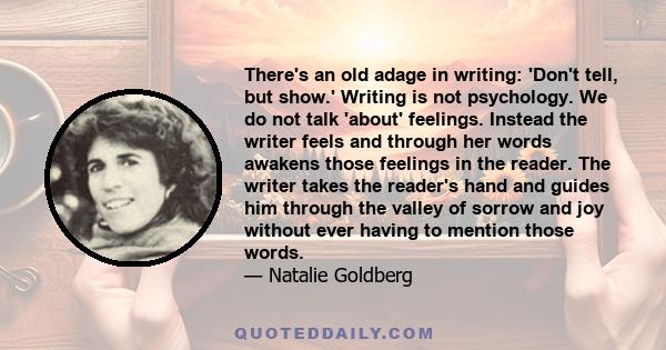 There's an old adage in writing: 'Don't tell, but show.' Writing is not psychology. We do not talk 'about' feelings. Instead the writer feels and through her words awakens those feelings in the reader. The writer takes