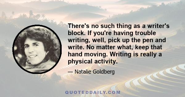 There's no such thing as a writer's block. If you're having trouble writing, well, pick up the pen and write. No matter what, keep that hand moving. Writing is really a physical activity.