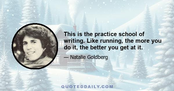 This is the practice school of writing. Like running, the more you do it, the better you get at it. Some days you don't want to run and you resist every step of the three miles, but you do it anyway. You practice