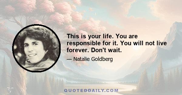 This is your life. You are responsible for it. You will not live forever. Don't wait.