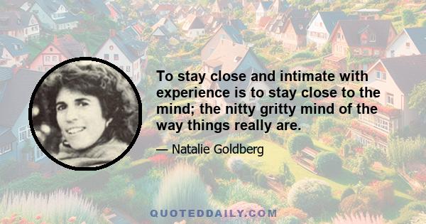 To stay close and intimate with experience is to stay close to the mind; the nitty gritty mind of the way things really are.