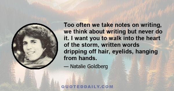 Too often we take notes on writing, we think about writing but never do it. I want you to walk into the heart of the storm, written words dripping off hair, eyelids, hanging from hands.