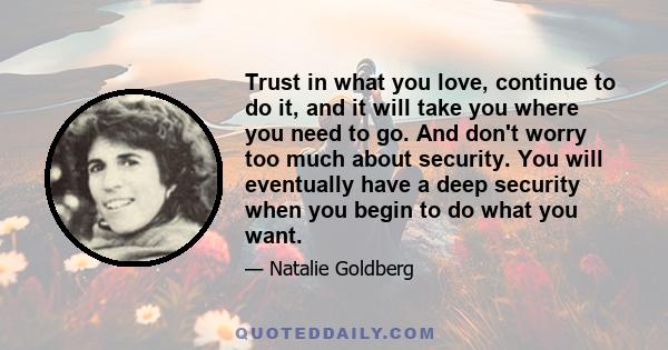 Trust in what you love, continue to do it, and it will take you where you need to go. And don't worry too much about security. You will eventually have a deep security when you begin to do what you want.