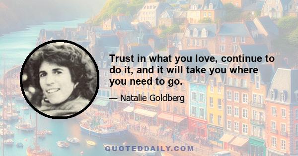 Trust in what you love, continue to do it, and it will take you where you need to go.