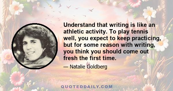 Understand that writing is like an athletic activity. To play tennis well, you expect to keep practicing, but for some reason with writing, you think you should come out fresh the first time.