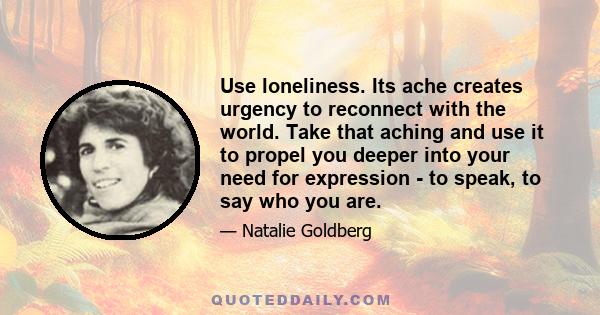 Use loneliness. Its ache creates urgency to reconnect with the world. Take that aching and use it to propel you deeper into your need for expression - to speak, to say who you are.