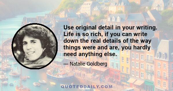 Use original detail in your writing. Life is so rich, if you can write down the real details of the way things were and are, you hardly need anything else.