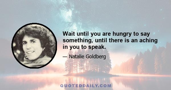 Wait until you are hungry to say something, until there is an aching in you to speak.