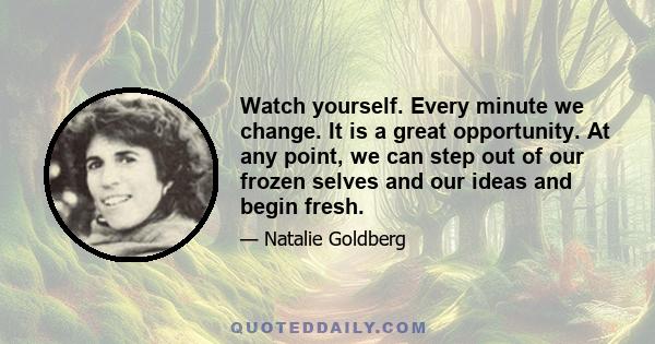 Watch yourself. Every minute we change. It is a great opportunity. At any point, we can step out of our frozen selves and our ideas and begin fresh.