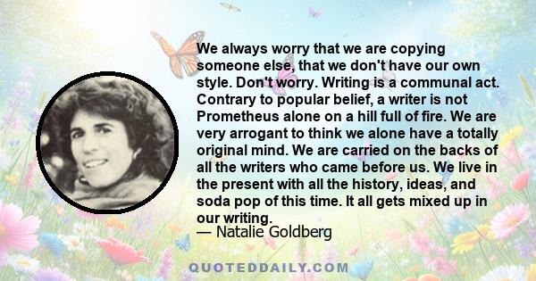 We always worry that we are copying someone else, that we don't have our own style. Don't worry. Writing is a communal act. Contrary to popular belief, a writer is not Prometheus alone on a hill full of fire. We are