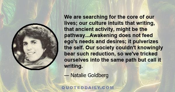 We are searching for the core of our lives; our culture intuits that writing, that ancient activity, might be the pathway...Awakening does not feed ego's needs and desires; it pulverizes the self. Our society couldn't