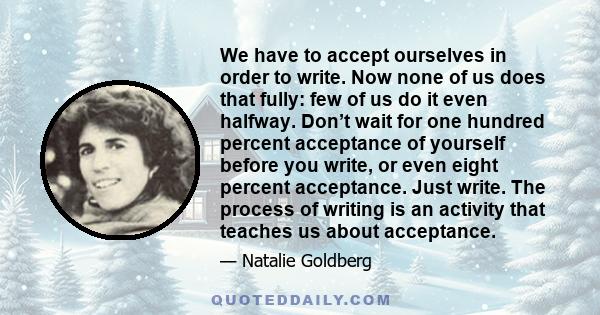 We have to accept ourselves in order to write. Now none of us does that fully: few of us do it even halfway. Don’t wait for one hundred percent acceptance of yourself before you write, or even eight percent acceptance.