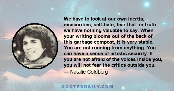 We have to look at our own inertia, insecurities, self-hate, fear that, in truth, we have nothing valuable to say. When your writing blooms out of the back of this garbage compost, it is very stable. You are not running 