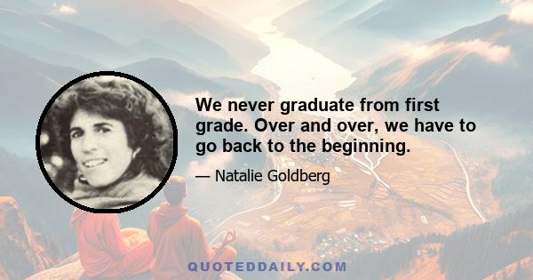 We never graduate from first grade. Over and over, we have to go back to the beginning.