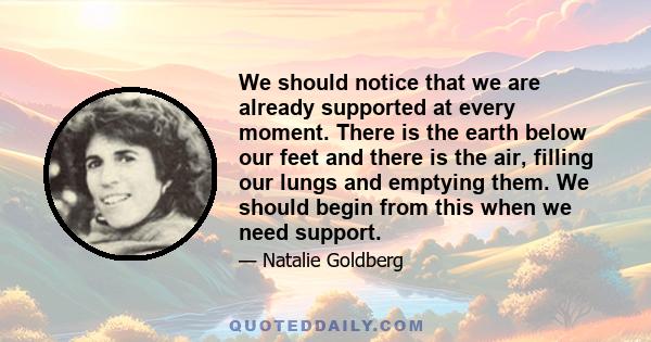 We should notice that we are already supported at every moment. There is the earth below our feet and there is the air, filling our lungs and emptying them. We should begin from this when we need support.