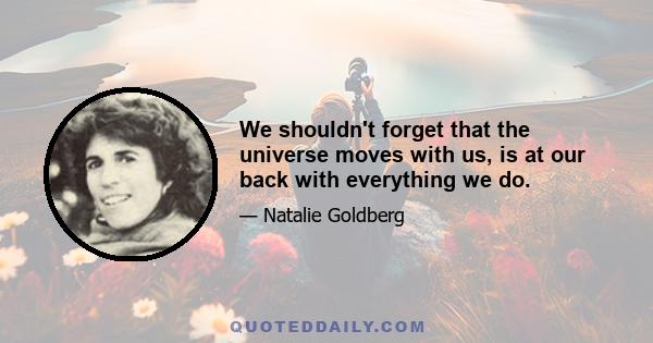 We shouldn't forget that the universe moves with us, is at our back with everything we do.