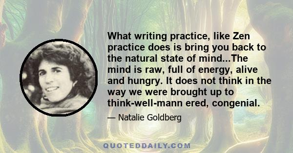 What writing practice, like Zen practice does is bring you back to the natural state of mind...The mind is raw, full of energy, alive and hungry. It does not think in the way we were brought up to think-well-mann ered,