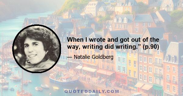 When I wrote and got out of the way, writing did writing.” (p.90)