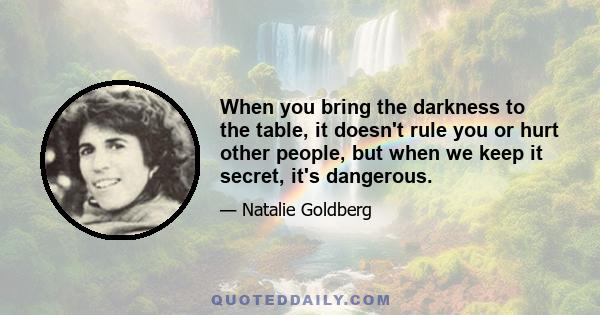 When you bring the darkness to the table, it doesn't rule you or hurt other people, but when we keep it secret, it's dangerous.