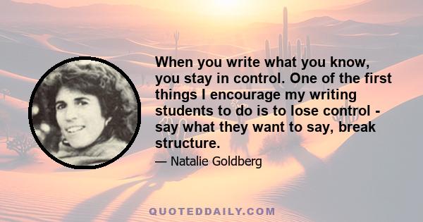 When you write what you know, you stay in control. One of the first things I encourage my writing students to do is to lose control - say what they want to say, break structure.