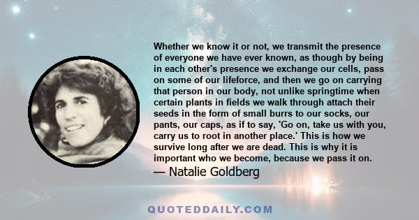 Whether we know it or not, we transmit the presence of everyone we have ever known, as though by being in each other's presence we exchange our cells, pass on some of our lifeforce, and then we go on carrying that