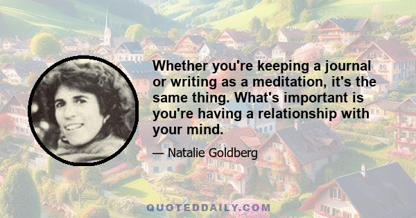 Whether you're keeping a journal or writing as a meditation, it's the same thing. What's important is you're having a relationship with your mind.