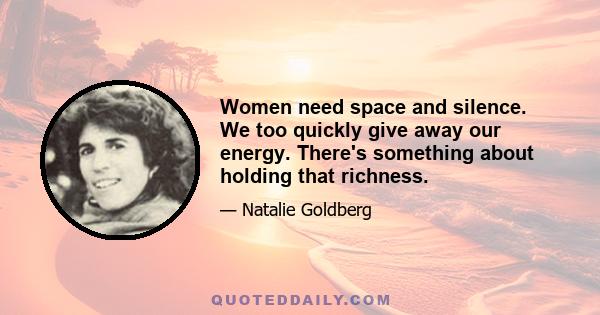 Women need space and silence. We too quickly give away our energy. There's something about holding that richness.