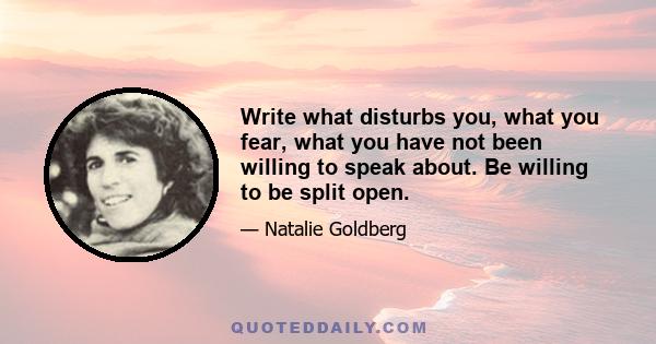 Write what disturbs you, what you fear, what you have not been willing to speak about. Be willing to be split open.